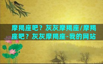 摩羯座吧？灰灰摩羯座/摩羯座吧？灰灰摩羯座-我的网站