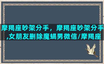 摩羯座吵架分手，摩羯座吵架分手,女朋友删除魔蝎男微信/摩羯座吵架分手，摩羯座吵架分手,女朋友删除魔蝎男微信-我的网站