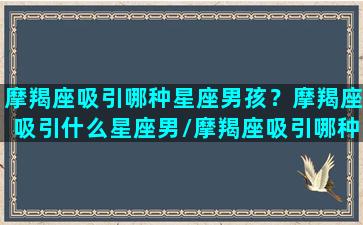 摩羯座吸引哪种星座男孩？摩羯座吸引什么星座男/摩羯座吸引哪种星座男孩？摩羯座吸引什么星座男-我的网站