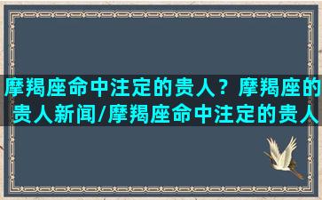 摩羯座命中注定的贵人？摩羯座的贵人新闻/摩羯座命中注定的贵人？摩羯座的贵人新闻-我的网站