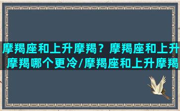 摩羯座和上升摩羯？摩羯座和上升摩羯哪个更冷/摩羯座和上升摩羯？摩羯座和上升摩羯哪个更冷-我的网站