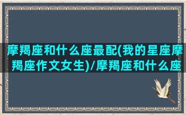 摩羯座和什么座最配(我的星座摩羯座作文女生)/摩羯座和什么座最配(我的星座摩羯座作文女生)-我的网站