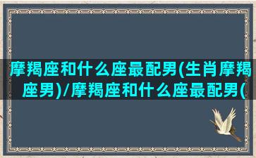 摩羯座和什么座最配男(生肖摩羯座男)/摩羯座和什么座最配男(生肖摩羯座男)-我的网站