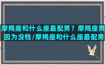 摩羯座和什么座最配男？摩羯座男因为没钱/摩羯座和什么座最配男？摩羯座男因为没钱-我的网站