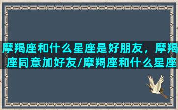 摩羯座和什么星座是好朋友，摩羯座同意加好友/摩羯座和什么星座是好朋友，摩羯座同意加好友-我的网站