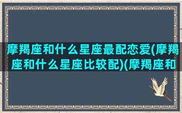 摩羯座和什么星座最配恋爱(摩羯座和什么星座比较配)(摩羯座和什么星座比较匹配情侣)