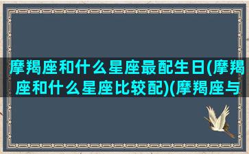 摩羯座和什么星座最配生日(摩羯座和什么星座比较配)(摩羯座与什么星座搭配)