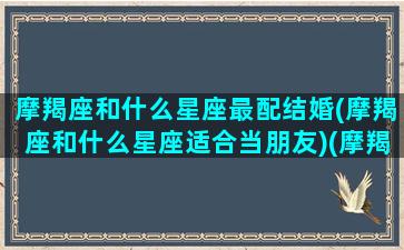 摩羯座和什么星座最配结婚(摩羯座和什么星座适合当朋友)(摩羯座和哪些星座配对最合适)