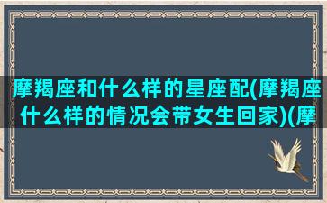 摩羯座和什么样的星座配(摩羯座什么样的情况会带女生回家)(摩羯座和什么星座在一起合适)