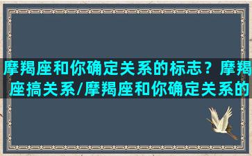 摩羯座和你确定关系的标志？摩羯座搞关系/摩羯座和你确定关系的标志？摩羯座搞关系-我的网站