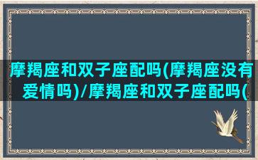 摩羯座和双子座配吗(摩羯座没有爱情吗)/摩羯座和双子座配吗(摩羯座没有爱情吗)-我的网站