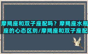 摩羯座和双子座配吗？摩羯座水瓶座的心态区别/摩羯座和双子座配吗？摩羯座水瓶座的心态区别-我的网站