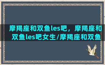 摩羯座和双鱼les吧，摩羯座和双鱼les吧女生/摩羯座和双鱼les吧，摩羯座和双鱼les吧女生-我的网站