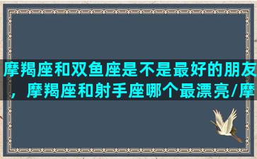 摩羯座和双鱼座是不是最好的朋友，摩羯座和射手座哪个最漂亮/摩羯座和双鱼座是不是最好的朋友，摩羯座和射手座哪个最漂亮-我的网站