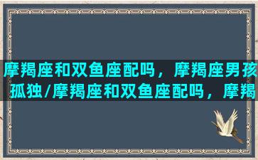 摩羯座和双鱼座配吗，摩羯座男孩孤独/摩羯座和双鱼座配吗，摩羯座男孩孤独-我的网站