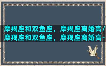 摩羯座和双鱼座，摩羯座离婚高/摩羯座和双鱼座，摩羯座离婚高-我的网站