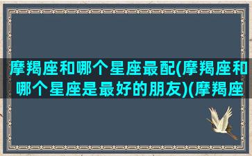 摩羯座和哪个星座最配(摩羯座和哪个星座是最好的朋友)(摩羯座和哪个星座比较配)