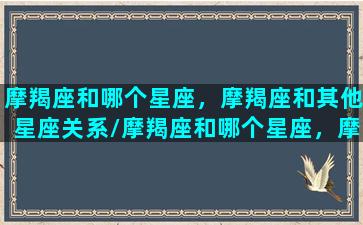 摩羯座和哪个星座，摩羯座和其他星座关系/摩羯座和哪个星座，摩羯座和其他星座关系-我的网站