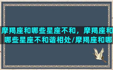 摩羯座和哪些星座不和，摩羯座和哪些星座不和谐相处/摩羯座和哪些星座不和，摩羯座和哪些星座不和谐相处-我的网站