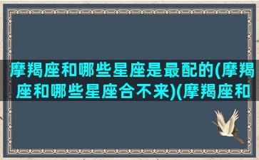 摩羯座和哪些星座是最配的(摩羯座和哪些星座合不来)(摩羯座和什么星座最合适在一起)