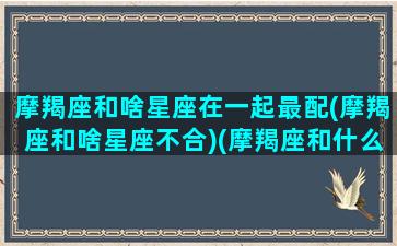 摩羯座和啥星座在一起最配(摩羯座和啥星座不合)(摩羯座和什么星座的人在一起)