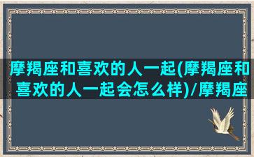 摩羯座和喜欢的人一起(摩羯座和喜欢的人一起会怎么样)/摩羯座和喜欢的人一起(摩羯座和喜欢的人一起会怎么样)-我的网站