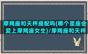 摩羯座和天秤座配吗(哪个星座会爱上摩羯座女生)/摩羯座和天秤座配吗(哪个星座会爱上摩羯座女生)-我的网站