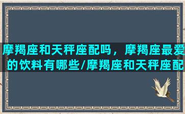 摩羯座和天秤座配吗，摩羯座最爱的饮料有哪些/摩羯座和天秤座配吗，摩羯座最爱的饮料有哪些-我的网站