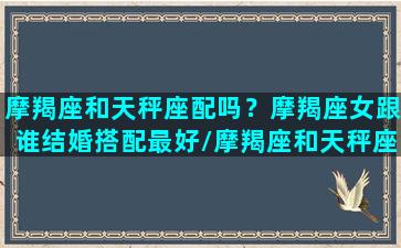 摩羯座和天秤座配吗？摩羯座女跟谁结婚搭配最好/摩羯座和天秤座配吗？摩羯座女跟谁结婚搭配最好-我的网站