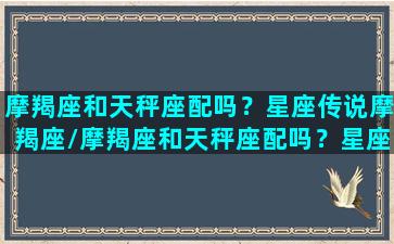 摩羯座和天秤座配吗？星座传说摩羯座/摩羯座和天秤座配吗？星座传说摩羯座-我的网站