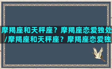 摩羯座和天秤座？摩羯座恋爱独处/摩羯座和天秤座？摩羯座恋爱独处-我的网站