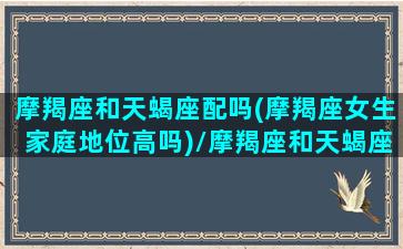 摩羯座和天蝎座配吗(摩羯座女生家庭地位高吗)/摩羯座和天蝎座配吗(摩羯座女生家庭地位高吗)-我的网站