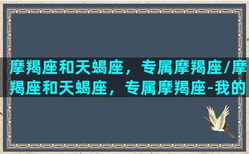 摩羯座和天蝎座，专属摩羯座/摩羯座和天蝎座，专属摩羯座-我的网站(摩羯和天蝎星座)