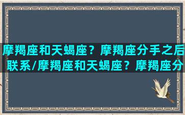 摩羯座和天蝎座？摩羯座分手之后联系/摩羯座和天蝎座？摩羯座分手之后联系-我的网站