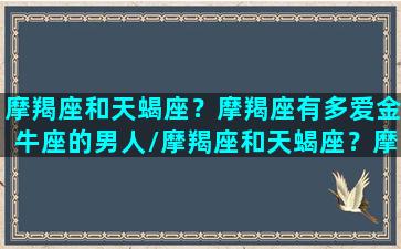 摩羯座和天蝎座？摩羯座有多爱金牛座的男人/摩羯座和天蝎座？摩羯座有多爱金牛座的男人-我的网站