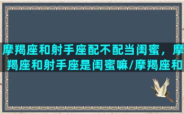 摩羯座和射手座配不配当闺蜜，摩羯座和射手座是闺蜜嘛/摩羯座和射手座配不配当闺蜜，摩羯座和射手座是闺蜜嘛-我的网站