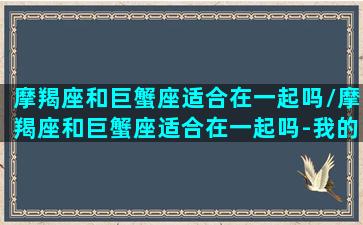 摩羯座和巨蟹座适合在一起吗/摩羯座和巨蟹座适合在一起吗-我的网站