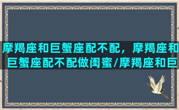 摩羯座和巨蟹座配不配，摩羯座和巨蟹座配不配做闺蜜/摩羯座和巨蟹座配不配，摩羯座和巨蟹座配不配做闺蜜-我的网站