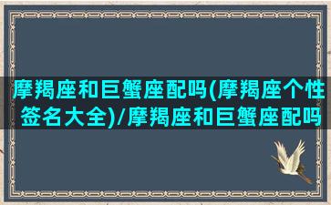 摩羯座和巨蟹座配吗(摩羯座个性签名大全)/摩羯座和巨蟹座配吗(摩羯座个性签名大全)-我的网站