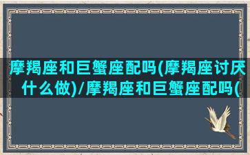 摩羯座和巨蟹座配吗(摩羯座讨厌什么做)/摩羯座和巨蟹座配吗(摩羯座讨厌什么做)-我的网站