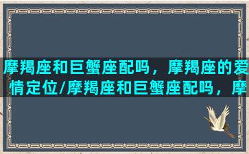 摩羯座和巨蟹座配吗，摩羯座的爱情定位/摩羯座和巨蟹座配吗，摩羯座的爱情定位-我的网站