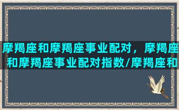 摩羯座和摩羯座事业配对，摩羯座和摩羯座事业配对指数/摩羯座和摩羯座事业配对，摩羯座和摩羯座事业配对指数-我的网站