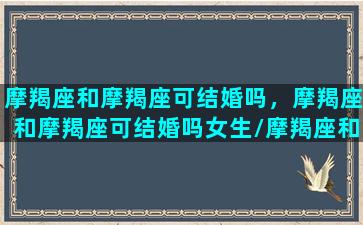 摩羯座和摩羯座可结婚吗，摩羯座和摩羯座可结婚吗女生/摩羯座和摩羯座可结婚吗，摩羯座和摩羯座可结婚吗女生-我的网站