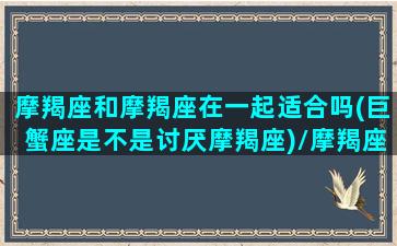 摩羯座和摩羯座在一起适合吗(巨蟹座是不是讨厌摩羯座)/摩羯座和摩羯座在一起适合吗(巨蟹座是不是讨厌摩羯座)-我的网站