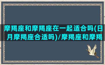 摩羯座和摩羯座在一起适合吗(日月摩羯座合适吗)/摩羯座和摩羯座在一起适合吗(日月摩羯座合适吗)-我的网站