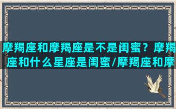 摩羯座和摩羯座是不是闺蜜？摩羯座和什么星座是闺蜜/摩羯座和摩羯座是不是闺蜜？摩羯座和什么星座是闺蜜-我的网站