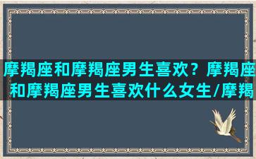 摩羯座和摩羯座男生喜欢？摩羯座和摩羯座男生喜欢什么女生/摩羯座和摩羯座男生喜欢？摩羯座和摩羯座男生喜欢什么女生-我的网站