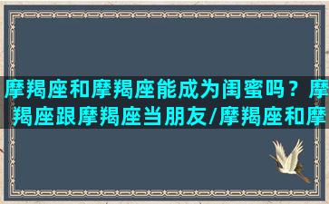 摩羯座和摩羯座能成为闺蜜吗？摩羯座跟摩羯座当朋友/摩羯座和摩羯座能成为闺蜜吗？摩羯座跟摩羯座当朋友-我的网站