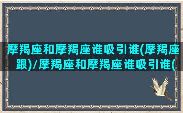 摩羯座和摩羯座谁吸引谁(摩羯座跟)/摩羯座和摩羯座谁吸引谁(摩羯座跟)-我的网站