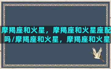 摩羯座和火星，摩羯座和火星座配吗/摩羯座和火星，摩羯座和火星座配吗-我的网站